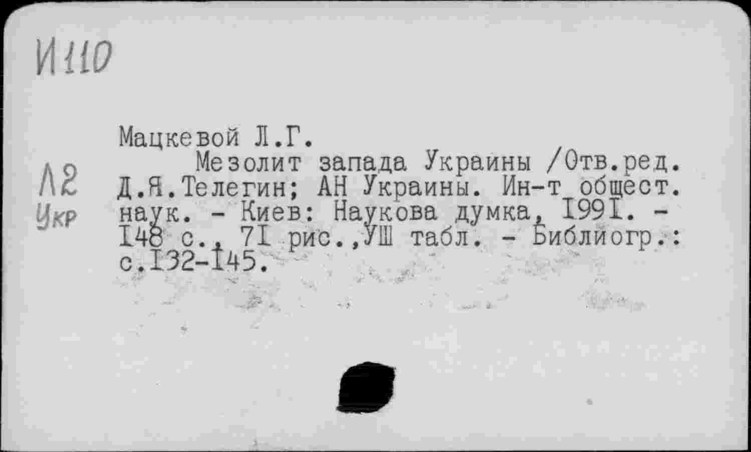 ﻿И ИР
Л2
У KP
Мацкевой Д.Г.
Мезолит запада Украины /Отв.ред. Д.Я.Телегин; АН Украины. Ин-т общест. наук. - Киев: Наукова думка, 1991. -148 с., 71 рис.,УШ табл. - Библиогр.: с.132-145.